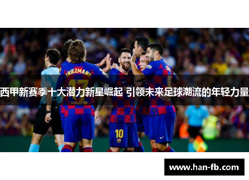 西甲新赛季十大潜力新星崛起 引领未来足球潮流的年轻力量