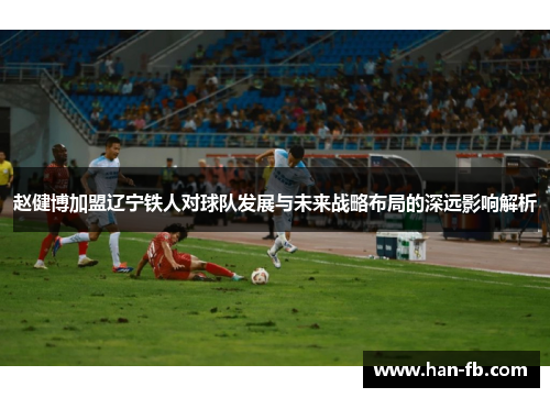 赵健博加盟辽宁铁人对球队发展与未来战略布局的深远影响解析