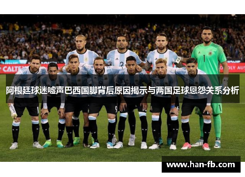 阿根廷球迷嘘声巴西国脚背后原因揭示与两国足球恩怨关系分析