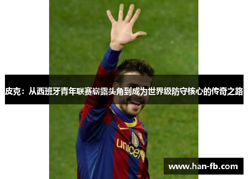 皮克：从西班牙青年联赛崭露头角到成为世界级防守核心的传奇之路