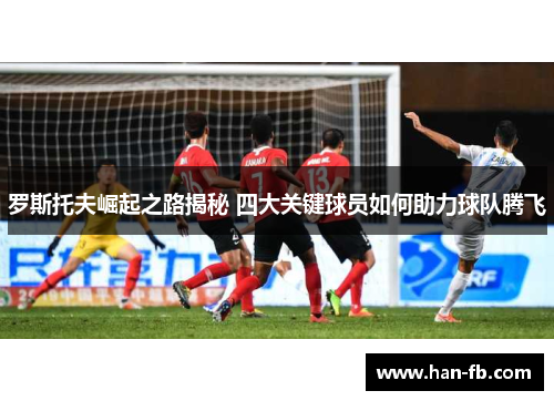罗斯托夫崛起之路揭秘 四大关键球员如何助力球队腾飞