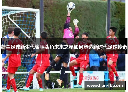 荷兰足球新生代崭露头角未来之星如何塑造新时代足球传奇 荷兰足球新生代崭露头角未来之星如何塑造新时代足球传奇