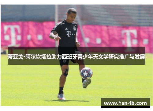 蒂亚戈·阿尔坎塔拉助力西班牙青少年天文学研究推广与发展 蒂亚戈·阿尔坎塔拉助力西班牙青少年天文学研究推广与发展