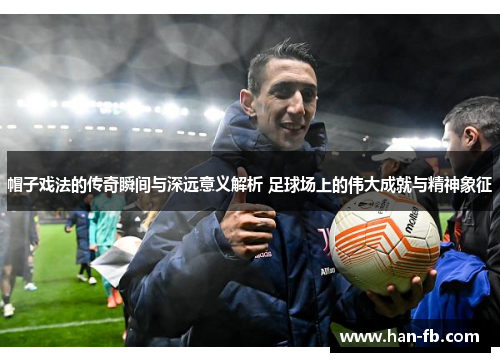 帽子戏法的传奇瞬间与深远意义解析 足球场上的伟大成就与精神象征