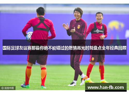 国际足球友谊赛那些你绝不能错过的燃情高光时刻盘点全年经典回顾