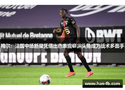 梅尔:法国中场新星凭借出色表现崭露头角成为战术多面手 梅尔:法国中场新星凭借出色表现崭露头角成为战术多面手
