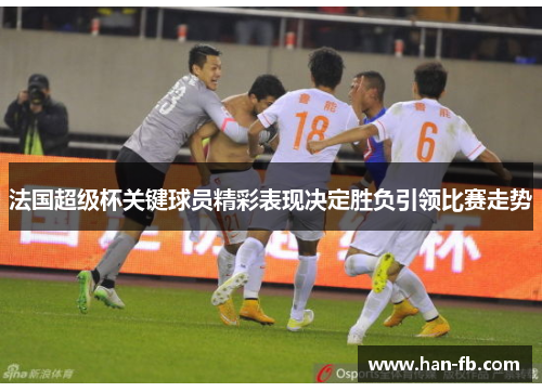 法国超级杯关键球员精彩表现决定胜负引领比赛走势