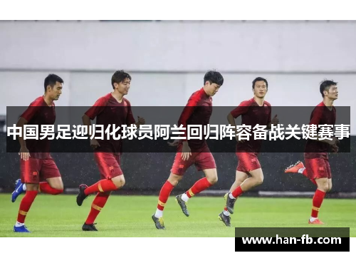 中国男足迎归化球员阿兰回归阵容备战关键赛事