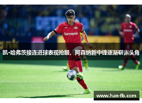 凯·哈弗茨接连进球表现抢眼，阿森纳新中锋逐渐崭露头角