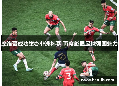 摩洛哥成功举办非洲杯赛 再度彰显足球强国魅力