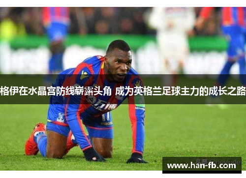 格伊在水晶宫防线崭露头角 成为英格兰足球主力的成长之路 格伊在水晶宫防线崭露头角 成为英格兰足球主力的成长之路