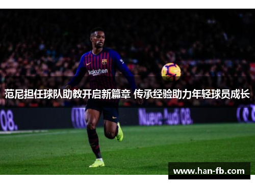范尼担任球队助教开启新篇章 传承经验助力年轻球员成长