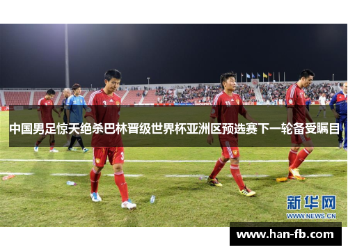 中国男足惊天绝杀巴林晋级世界杯亚洲区预选赛下一轮备受瞩目