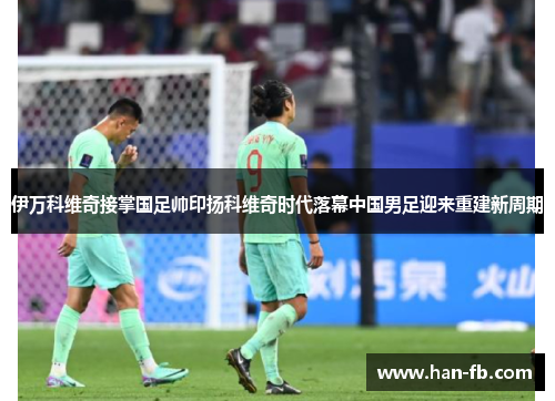 伊万科维奇接掌国足帅印扬科维奇时代落幕中国男足迎来重建新周期